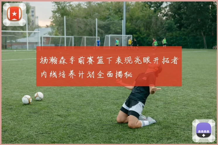 杨瀚森季前赛篮下表现亮眼开拓者内线培养计划全面揭秘
