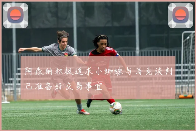 阿森纳积极追求小蜘蛛与马竞谈判已准备好交易事宜