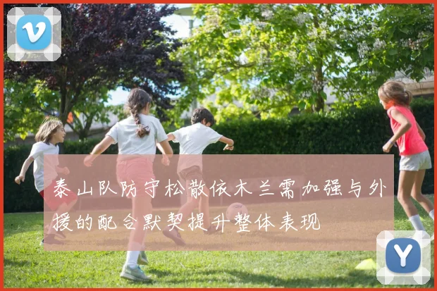 泰山队防守松散依木兰需加强与外援的配合默契提升整体表现
