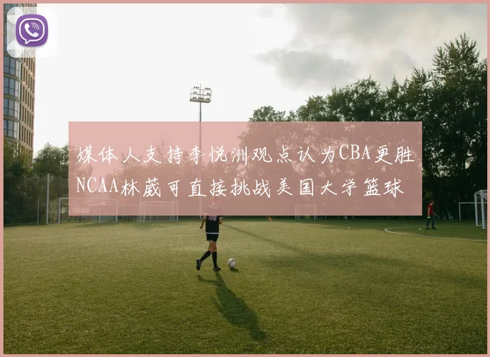 媒体人支持李悦洲观点认为CBA更胜NCAA林葳可直接挑战美国大学篮球
