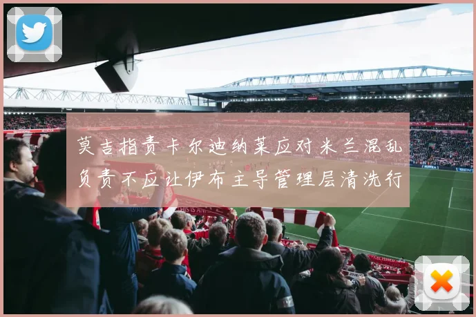 莫吉指责卡尔迪纳莱应对米兰混乱负责不应让伊布主导管理层清洗行动