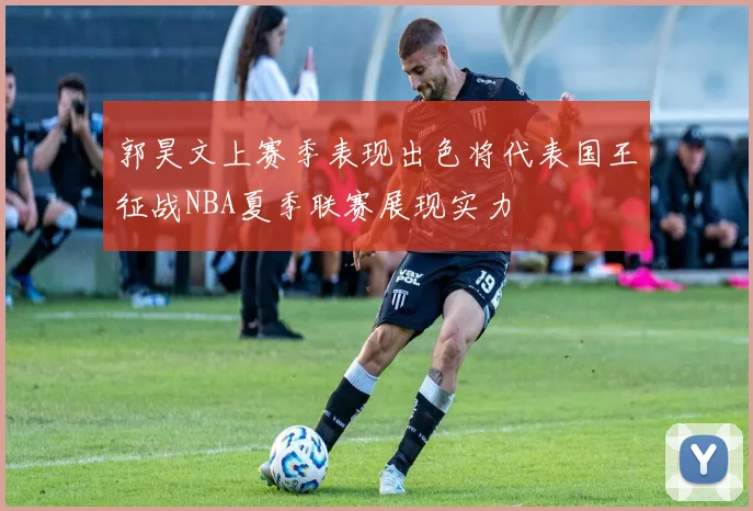 郭昊文上赛季表现出色将代表国王征战NBA夏季联赛展现实力