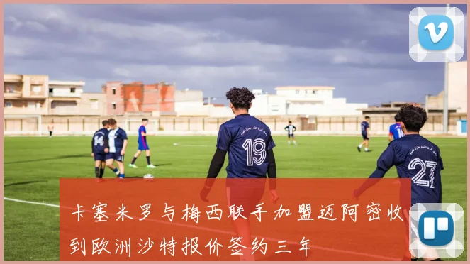 卡塞米罗与梅西联手加盟迈阿密收到欧洲沙特报价签约三年