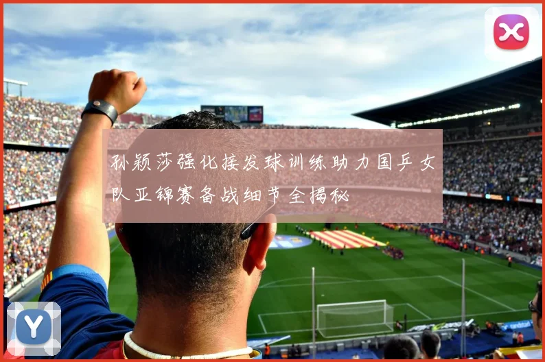 孙颖莎强化接发球训练助力国乒女队亚锦赛备战细节全揭秘