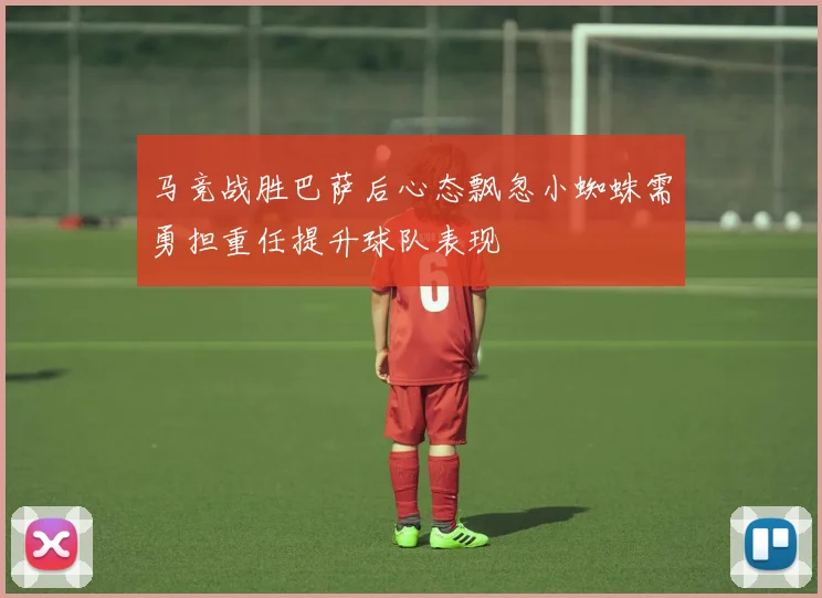 马竞战胜巴萨后心态飘忽小蜘蛛需勇担重任提升球队表现
