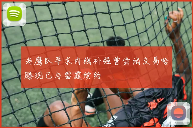 老鹰队寻求内线补强曾尝试交易哈滕现已与雷霆续约