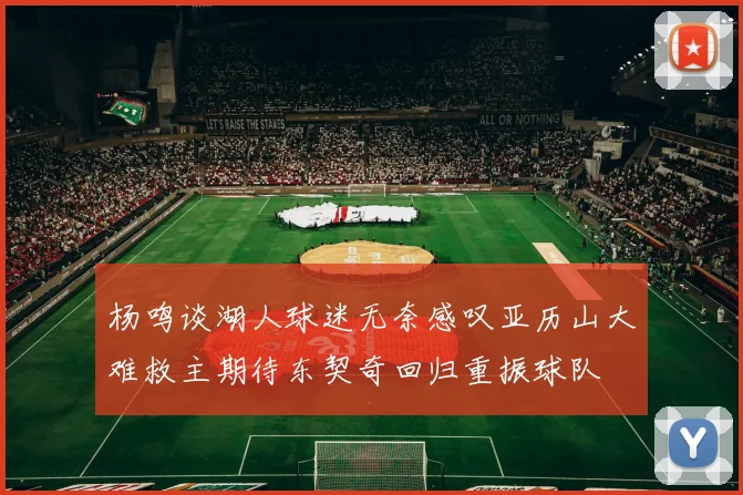 杨鸣谈湖人球迷无奈感叹亚历山大难救主期待东契奇回归重振球队