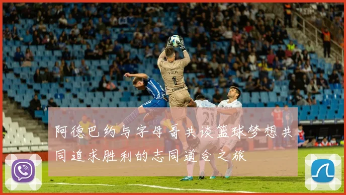 阿德巴约与字母哥共谈篮球梦想共同追求胜利的志同道合之旅