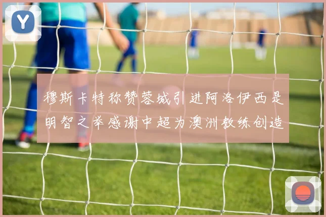 穆斯卡特称赞蓉城引进阿洛伊西是明智之举感谢中超为澳洲教练创造机会