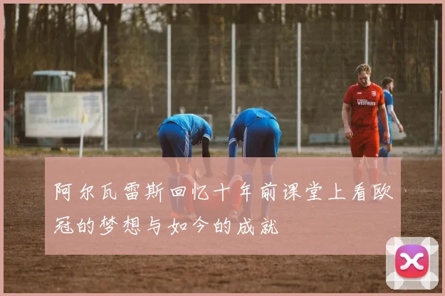 阿尔瓦雷斯回忆十年前课堂上看欧冠的梦想与如今的成就