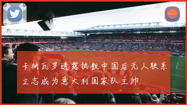卡纳瓦罗透露执教中国后无人联系立志成为意大利国家队主帅