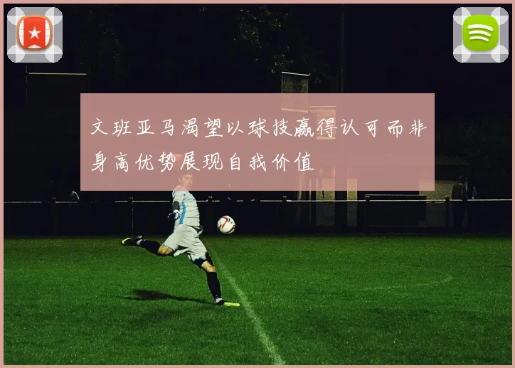 文班亚马渴望以球技赢得认可而非身高优势展现自我价值