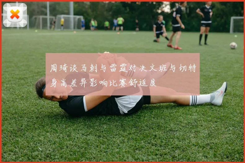 周琦谈马刺与雷霆对决文班与切特身高差异影响比赛舒适度