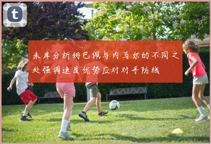 米库分析姆巴佩与内马尔的不同之处强调速度优势应对对手防线