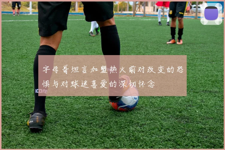 字母哥坦言加盟热火前对改变的恐惧与对球迷喜爱的深切怀念