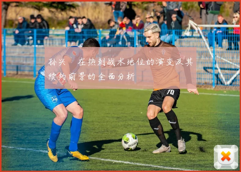 孙兴慜在热刺战术地位的演变及其续约前景的全面分析