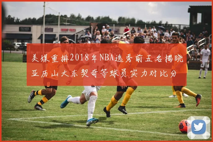 美媒重排2018年NBA选秀前五名揭晓亚历山大东契奇等球员实力对比分析