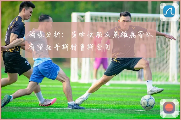 骑媒分析：黄蜂快船灰熊雄鹿等队有望接手斯特鲁斯合同
