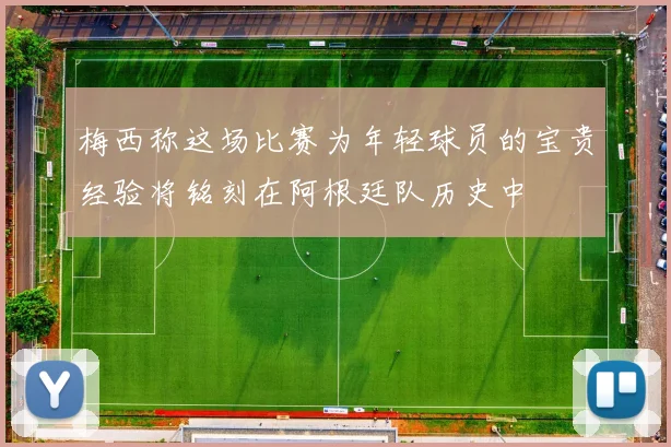 梅西称这场比赛为年轻球员的宝贵经验将铭刻在阿根廷队历史中