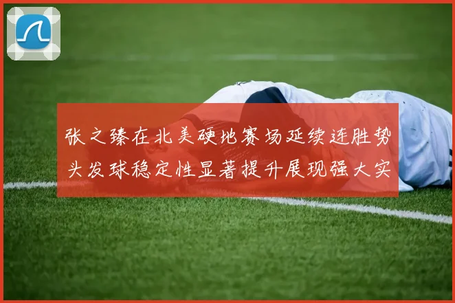 张之臻在北美硬地赛场延续连胜势头发球稳定性显著提升展现强大实力