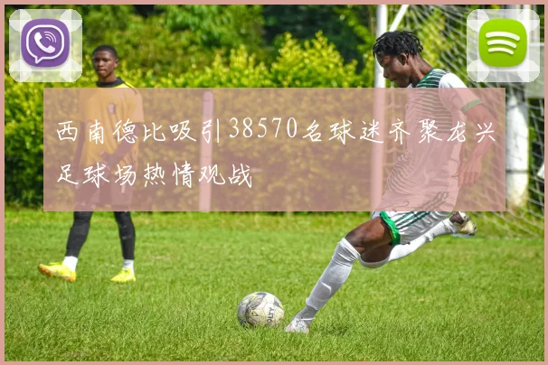 西南德比吸引38570名球迷齐聚龙兴足球场热情观战