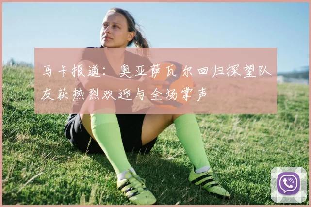 马卡报道：奥亚萨瓦尔回归探望队友获热烈欢迎与全场掌声