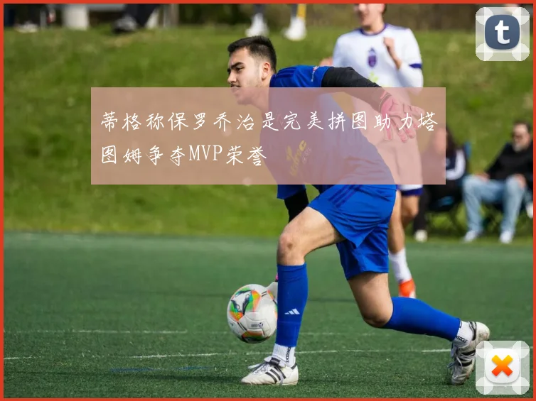 蒂格称保罗乔治是完美拼图助力塔图姆争夺MVP荣誉