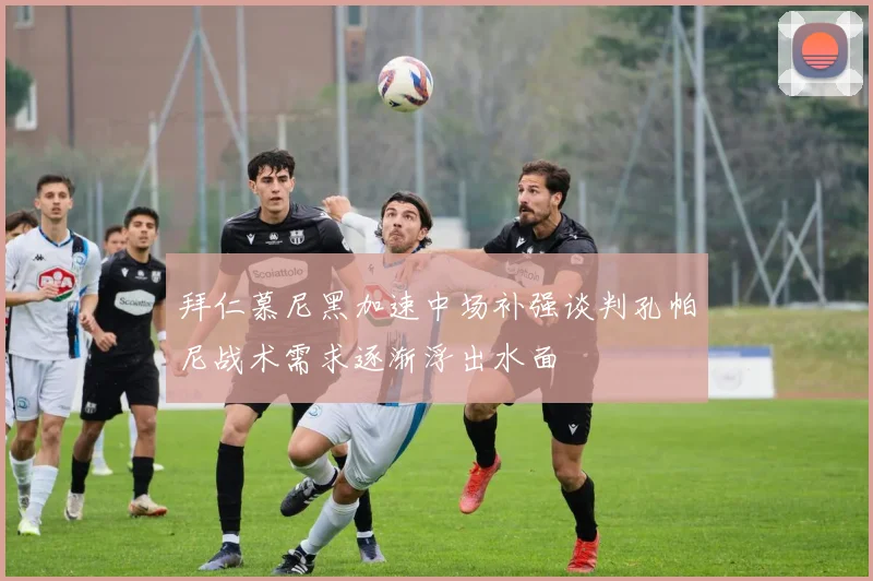 拜仁慕尼黑加速中场补强谈判孔帕尼战术需求逐渐浮出水面