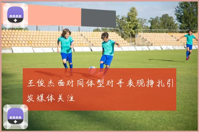 王俊杰面对同体型对手表现挣扎引发媒体关注