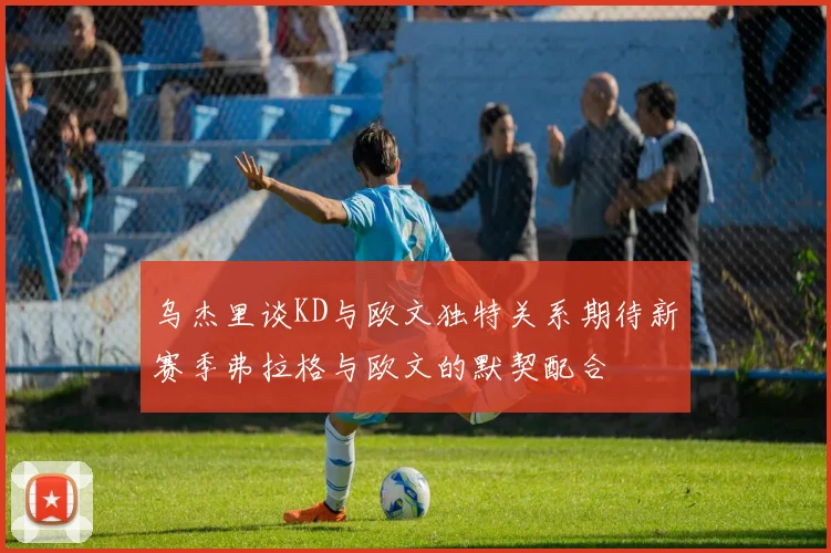 乌杰里谈KD与欧文独特关系期待新赛季弗拉格与欧文的默契配合