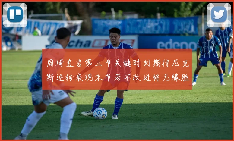 周琦直言第三节关键时刻期待尼克斯逆转表现末节若不改进将无缘胜利