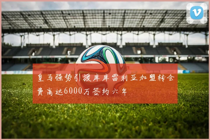 皇马强势引援库库雷利亚加盟转会费高达6000万签约六年