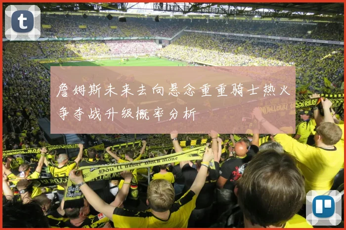 詹姆斯未来去向悬念重重骑士热火争夺战升级概率分析