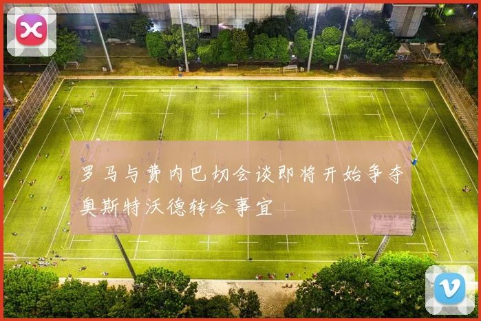 罗马与费内巴切会谈即将开始争夺奥斯特沃德转会事宜