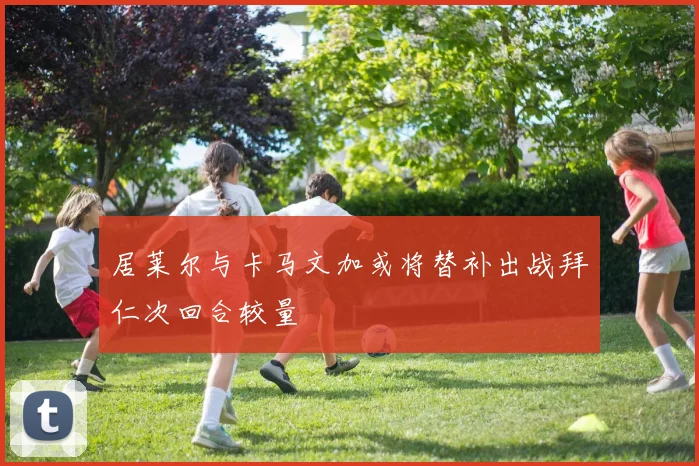 居莱尔与卡马文加或将替补出战拜仁次回合较量
